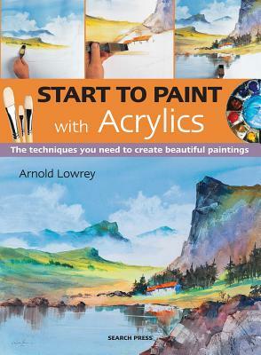 Start to Paint with Acrylics: The Techniques You Need to Create Beautiful Paintings by Arnold Lowrey