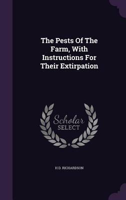 Pests of the Farm - With Instructions for Their Extirpation - Being Manual of Plain Directions for the Certain Destruction of Every Description of Ver by H. D. Richardson