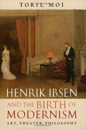 Henrik Ibsen and the Birth of Modernism: Art, Theatre, Philosophy by Toril Moi