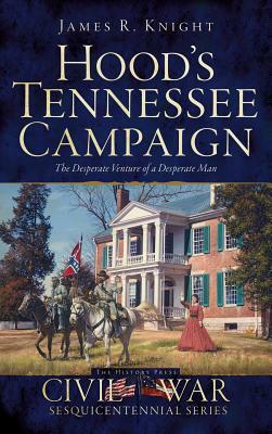 Hood's Tennessee Campaign: The Desperate Venture of a Desperate Man by James R. Knight
