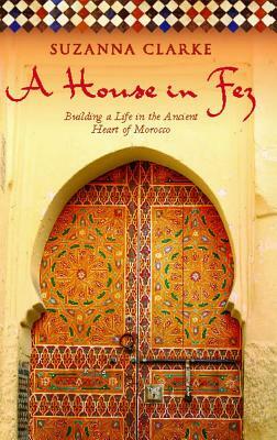 A House in Fez: Building a Life in the Ancient Heart of Morocco by Suzanna Clarke