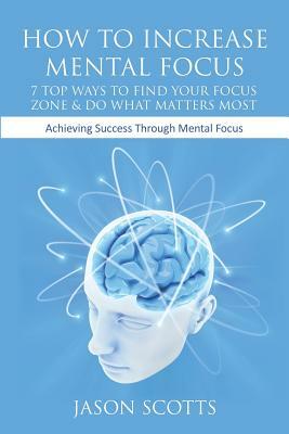 How to Increase Mental Focus: 7 Top Ways to Find Your Focus Zone & Do What Matters Most: Achieving Success Through Mental Focus by Jason Scotts