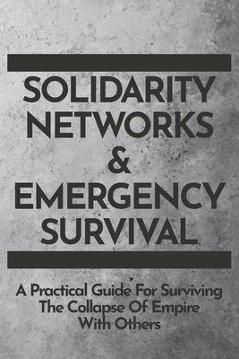 Solidarity Networks & Emergency Survival: A Practical Guide For Surviving the Collapse of Empire With Others by 