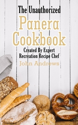 The Unauthorized Panera Cookbook: Created By Expert Recreation Recipe Chef (Copycat Panera, Panera recipes, Panera cookbook) by John Andrews