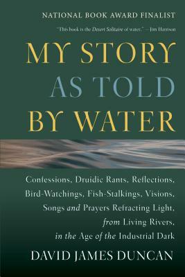 My Story as Told by Water: Confessions, Druidic Rants, Reflections, Bird-Watchings, Fish-Stalkings, Visions, Songs and Prayers Refracting Light, by David James Duncan