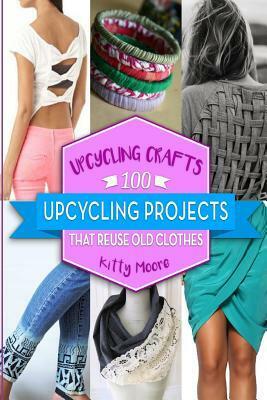 Upcycling Crafts: 100 Upcycling Projects That Reuse Old Clothes by Kitty Moore