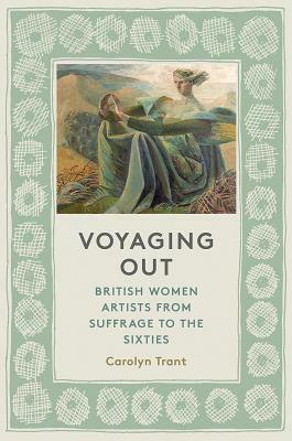 Voyaging Out: British Women Artists from Suffrage to the Sixties by Carolyn Trant