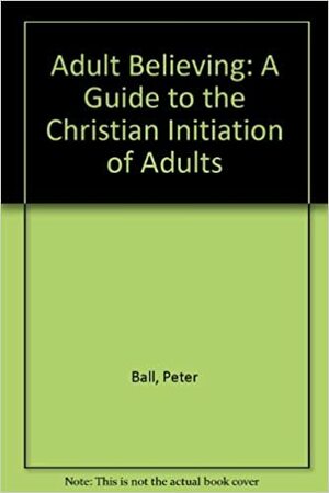 Adult Believing: A Guide to the Christian Initiation of Adults by Peter Ball