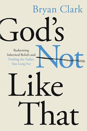 God's Not Like That: Redeeming Inherited Beliefs and Finding the Father You Long For by Bryan Clark