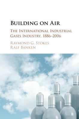 Building on Air: The International Industrial Gases Industry, 1886-2006 by Ralf Banken, Raymond G. Stokes