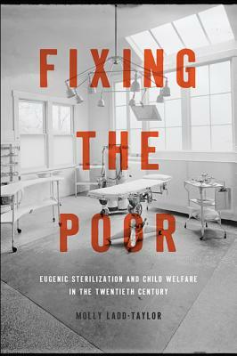 Fixing the Poor: Eugenic Sterilization and Child Welfare in the Twentieth Century by Molly Ladd-Taylor