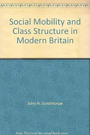 Social Mobility And Class Structure In Modern Britain by John H. Goldthorpe, Catriona Llewellyn, Clive Payne