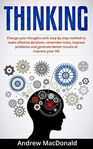 THINKING: Change Your Thoughts with Step by Step Method to Make Effective Decisions, Remember More, Improve Problems and Generate Better Results (Positive Thinking, Thinking Clearly, Thinking Big) by Andrew MacDonald