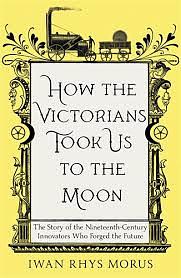 How the Victorians Took Us to the Moon: The Story of the 19th-Century Innovators Who Forged Our Future by Iwan Rhys Morus