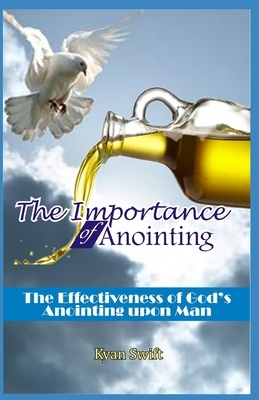 The Importance of Anointing: The Effectiveness of God's Anointing upon Man by Kyan Swift