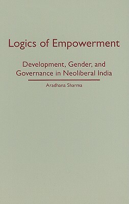 Logics of Empowerment: Development, Gender, and Governance in Neoliberal India by Aradhana Sharma