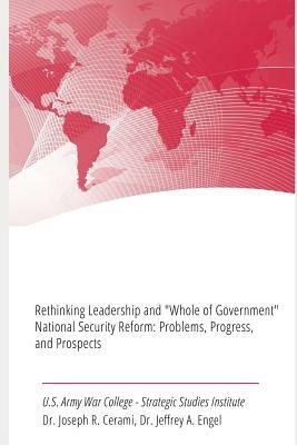 Rethinking Leadership and "Whole of Government" National Security Reform: Problems, Progress, and Prospects by Strategic Studies Institute, Joseph R. Cerami, Jeffrey A. Engel