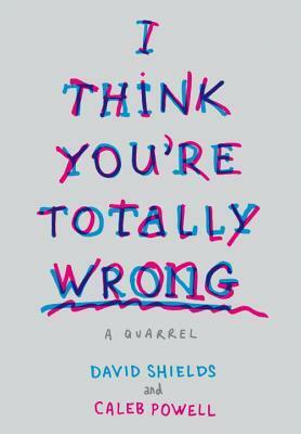 I Think You're Totally Wrong: A Quarrel by David Shields, Caleb Powell