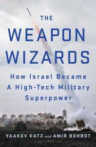 The Weapon Wizards: How Israel Became a High-Tech Military Superpower by Amir Bohbot, Yaakov Katz