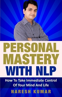 Personal Mastery With NLP: How To Take Immediate Control Of Your Mind And Life by Naresh Kumar