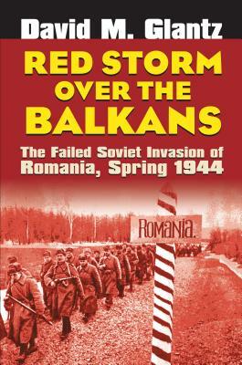 Red Storm Over the Balkans: The Failed Soviet Invasion of Romania, Spring 1944 by David M. Glantz