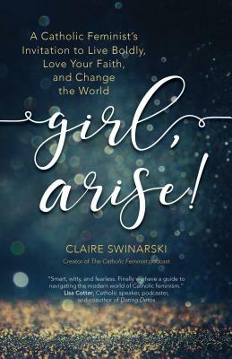 Girl, Arise!: A Catholic Feminist's Invitation to Live Boldly, Love Your Faith, and Change the World by Claire Swinarski