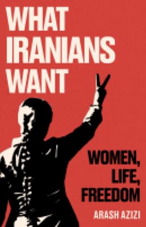 What Iranians Want: Women, Life, Freedom by Arash Azizi