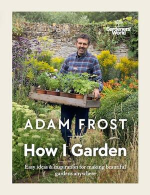 Gardener's World: How I Garden: Easy ideas &amp; inspiration for making beautiful gardens anywhere by Adam Frost