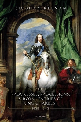 The Progresses, Processions, and Royal Entries of King Charles I, 1625-1642 by Siobhan Keenan