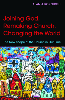 Joining God, Remaking Church, Changing the World: The New Shape of the Church in Our Time by Alan J. Roxburgh