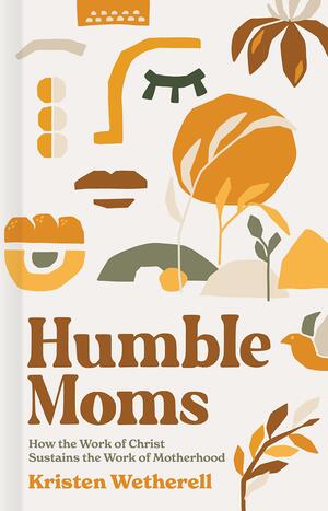 Humble Moms: How the Work of Christ Sustains the Work of Motherhood by Kristen Wetherell