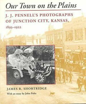 Our Town on the Plains: J. J. Pennell's Photographs of Junction City, Kansas, 1893-1922 by James R. Shortridge