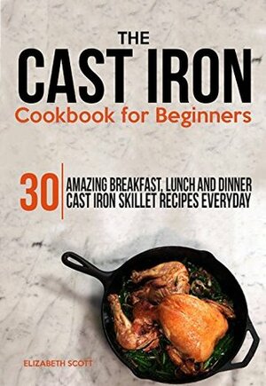 The Cast Iron Cookbook For Beginners: 30 Amazing Breakfast, Lunch and Dinner Cast Iron Skillet Recipes Everyday by Elizabeth Scott
