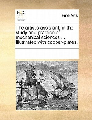 The Artist's Assistant, in the Study and Practice of Mechanical Sciences ... Illustrated with Copper-Plates. by Multiple Contributors