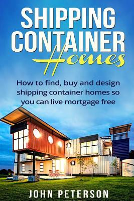 Shipping Container Homes: Your complete guide on how to find, buy and design shipping container homes so you can live mortgage free and happy [B by John Peterson