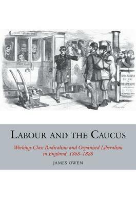 Labour and the Caucus: Working-Class Radicalism and Organised Liberalism in England, 1868-1888 by James Owen