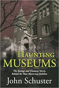 Haunting Museums: The Strange and Uncanny Stories Behind the Most Mysterious Exhibits by John Schuster