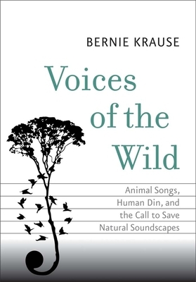 Voices of the Wild: Animal Songs, Human Din, and the Call to Save Natural Soundscapes by Bernie Krause