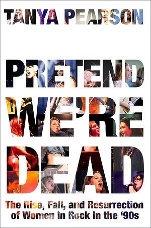 Pretend We're Dead: The Rise, Fall, and Resurrection of Women in Rock in the '90s by Tanya Pearson