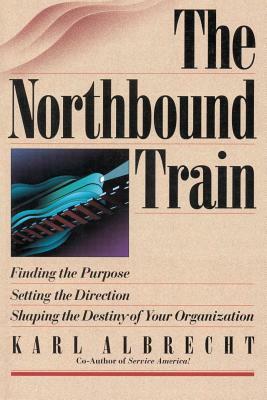 The Northbound Train: Finding the Purpose, Setting the Direction, Shaping the Destiny of Your Organization by Karl Albrecht