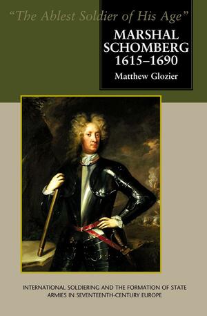 Marshal Schomberg, 1615-1690: The Ablest Soldier of His Age: International Soldiering and the Formation of State Armies in Seventeenth-Century Europe by Matthew Glozier