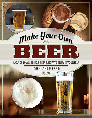 Make Your Own Beer: A Guide to All Things Beer and How to Brew It Yourself by John Shepherd