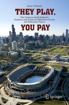 They Play, You Pay: Why Taxpayers Build Ballparks, Stadiums, and Arenas for Billionaire Owners and Millionaire Players by James T. Bennett