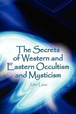The Secrets of Western and Eastern Occultism and Mysticism by John Love