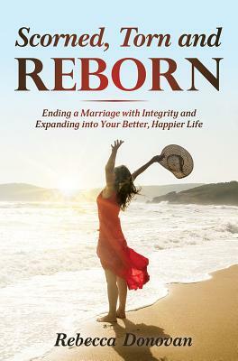 Scorned, Torn & Reborn: Ending a Marriage with Integrity and Expanding Into Your Better, Happier Life by Rebecca Donovan