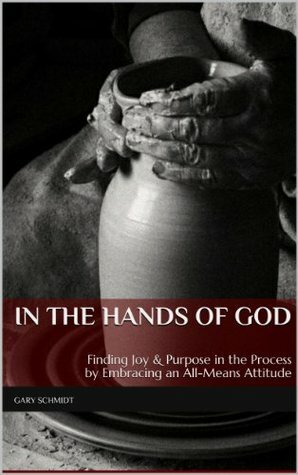 In the Hands of God: Finding Joy & Purpose in the Process by Embracing an All-Means Attitude by Gary Schmidt