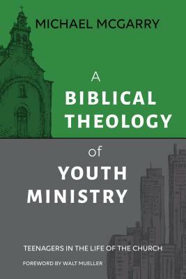 A Biblical Theology of Youth Ministry: Teenagers in The Life of The Church by Michael McGarry