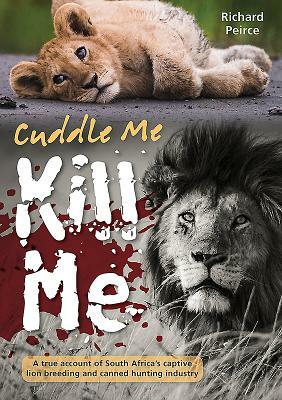 Cuddle Me, Kill Me: A True Account of South Africa's Captive Lion Breeding and Canned Hunting Industry by Richard Peirce