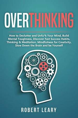 Overthinking: How to Declutter and Unfu*k Your Mind, Build Mental Toughness, Discover Fast Success Habits, Thinking & Meditation, Mindfulness for Creativity, Slow Down the Brain and Be Yourself by Robert Leary