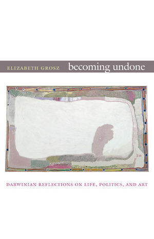Becoming Undone: Darwinian Reflections on Life, Politics, and Art by Elizabeth Grosz